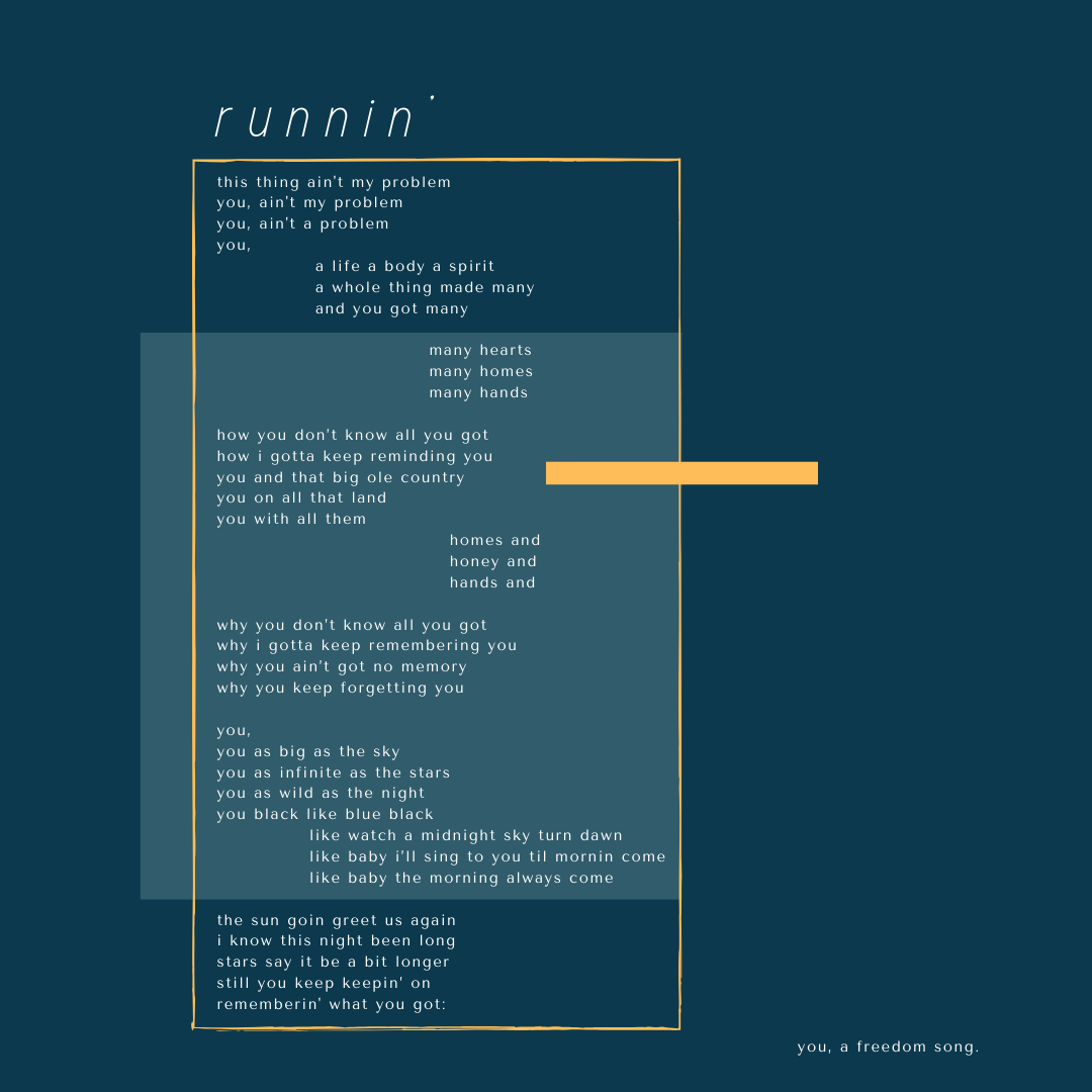 A poem called "runnin’" that reads: this thing ain’t my problem you, ain’t my problem you, ain’t a problem you, a life a body a spirit a whole thing made many and you got many many hearts many homes many hands how you don’t know all you got how i gotta keep reminding you you and that big ole country you on all that land you with all them homes and honey and hands and why you don’t know all you got why i gotta keep remembering you why you ain’t got no memory why you keep forgetting you you, you as big as the sky you as infinite as the stars you as wild as the night you black like blue black like watch a midnight sky turn dawn. like baby i’ll sing to you til morning come like baby the morning always come. the sun goin’ greet us again. i know this night been long. stars say it be a bit longer. but you keep keepin’ on rememberin’ what you got: you, a freedom song.